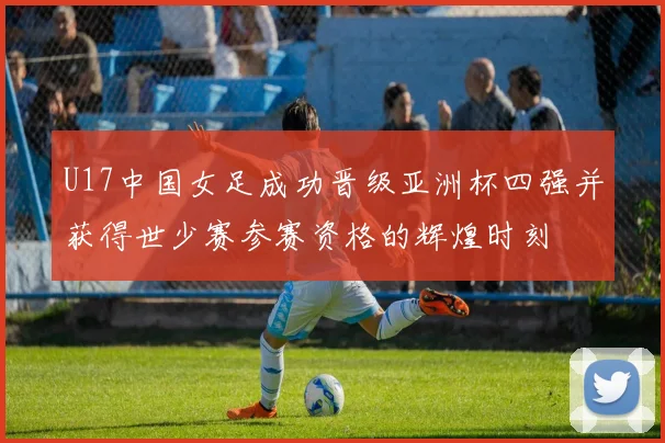U17中国女足成功晋级亚洲杯四强并获得世少赛参赛资格的辉煌时刻