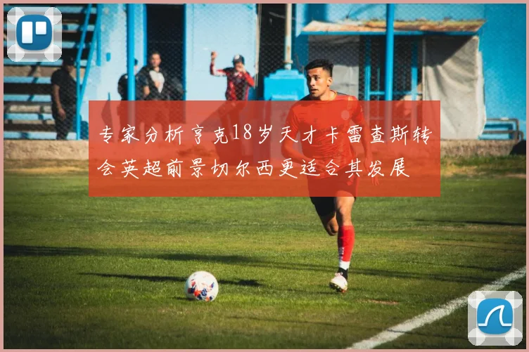 专家分析亨克18岁天才卡雷查斯转会英超前景切尔西更适合其发展