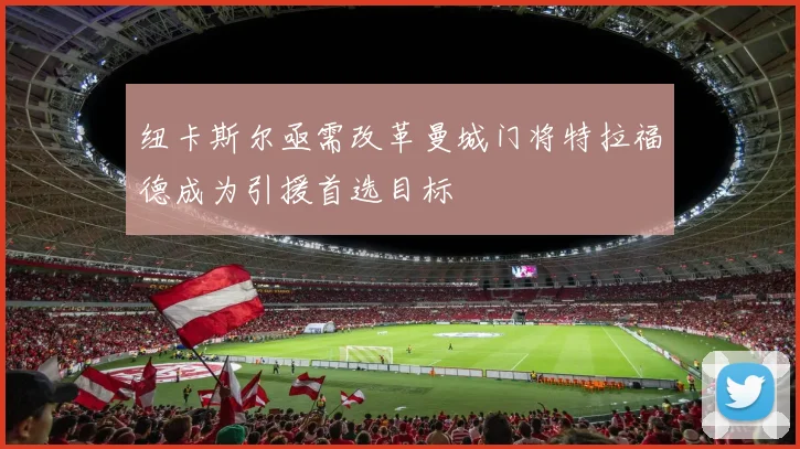 纽卡斯尔亟需改革曼城门将特拉福德成为引援首选目标