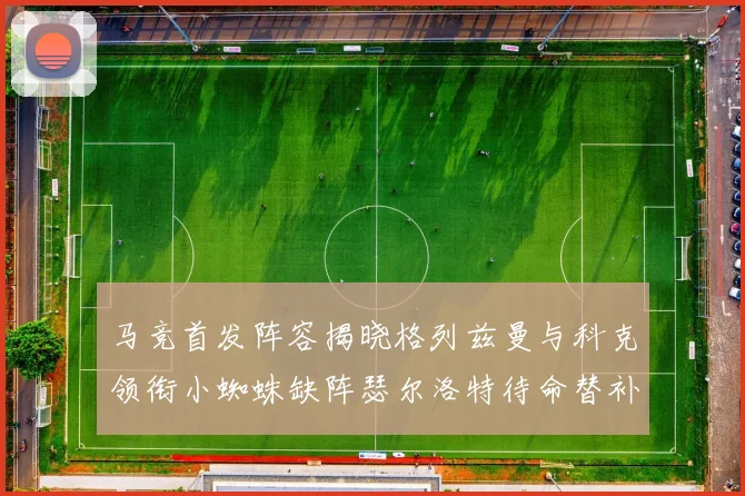 马竞首发阵容揭晓格列兹曼与科克领衔小蜘蛛缺阵瑟尔洛特待命替补