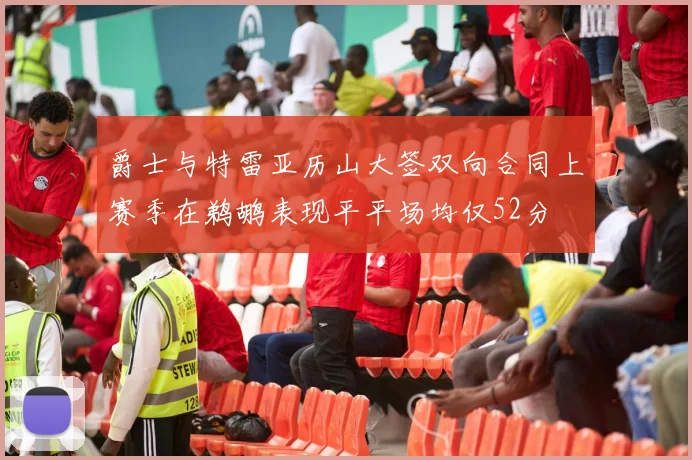 爵士与特雷亚历山大签双向合同上赛季在鹈鹕表现平平场均仅52分