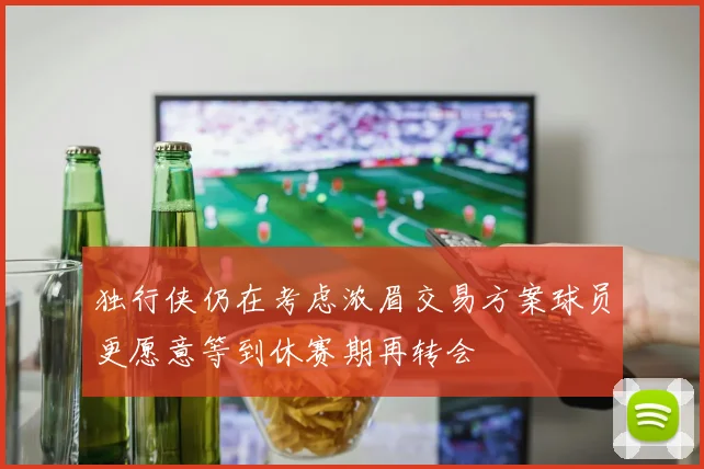 独行侠仍在考虑浓眉交易方案球员更愿意等到休赛期再转会