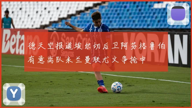 德天空报道埃尔切后卫阿芬格鲁伯有意离队米兰曼联尤文争抢中