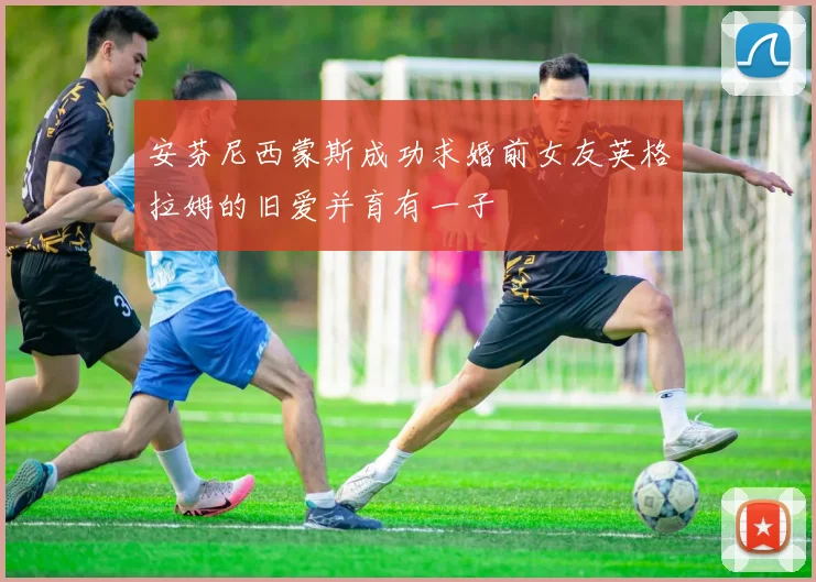 安芬尼西蒙斯成功求婚前女友英格拉姆的旧爱并育有一子