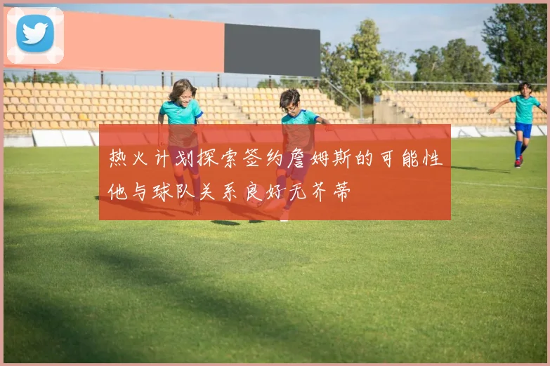 热火计划探索签约詹姆斯的可能性他与球队关系良好无芥蒂