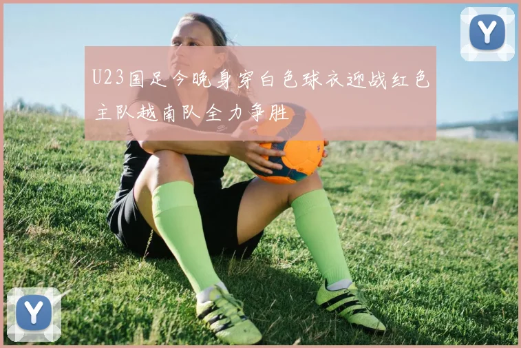 U23国足今晚身穿白色球衣迎战红色主队越南队全力争胜