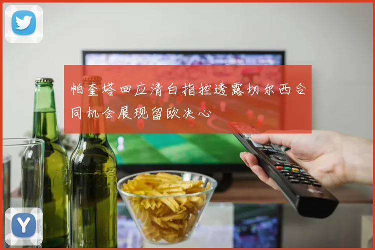 帕奎塔回应清白指控透露切尔西合同机会展现留欧决心