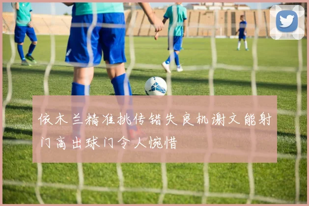 依木兰精准挑传错失良机谢文能射门高出球门令人惋惜