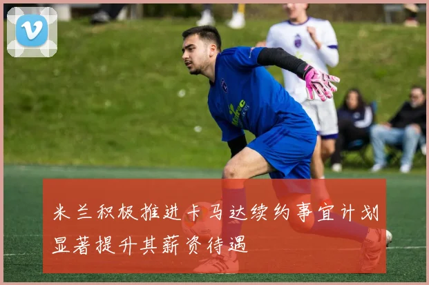 米兰积极推进卡马达续约事宜计划显著提升其薪资待遇