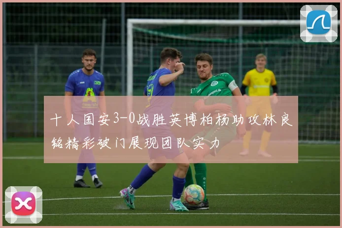 十人国安3-0战胜英博柏杨助攻林良铭精彩破门展现团队实力