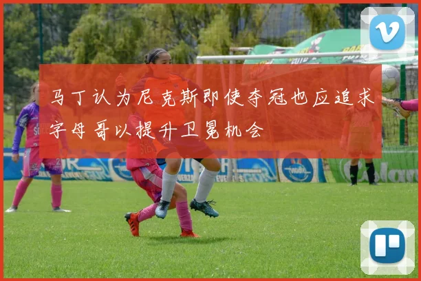 马丁认为尼克斯即使夺冠也应追求字母哥以提升卫冕机会