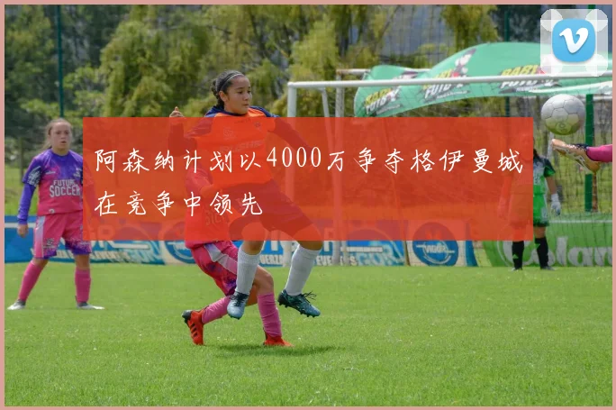 阿森纳计划以4000万争夺格伊曼城在竞争中领先