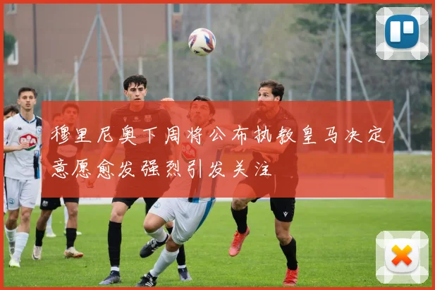 穆里尼奥下周将公布执教皇马决定意愿愈发强烈引发关注